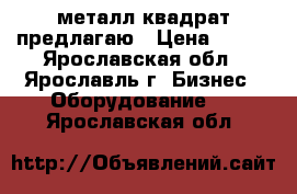 металл квадрат предлагаю › Цена ­ 980 - Ярославская обл., Ярославль г. Бизнес » Оборудование   . Ярославская обл.